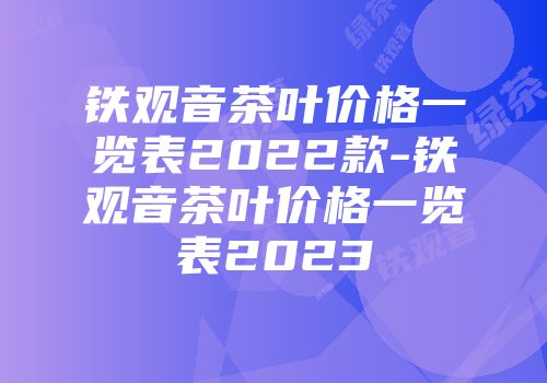 铁观音茶叶价格一览表2022款-铁观音茶叶价格一览表2023