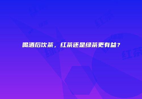 喝酒后饮茶，红茶还是绿茶更有益？