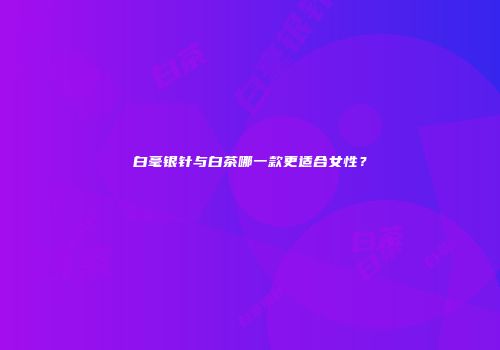 白毫银针与白茶哪一款更适合女性？