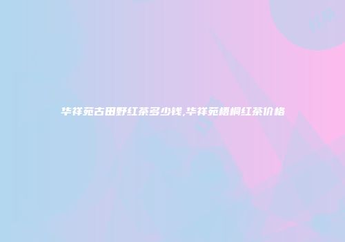 华祥苑古田野红茶多少钱,华祥苑梧桐红茶价格