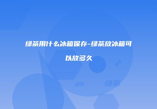 绿茶用什么冰箱保存-绿茶放冰箱可以放多久