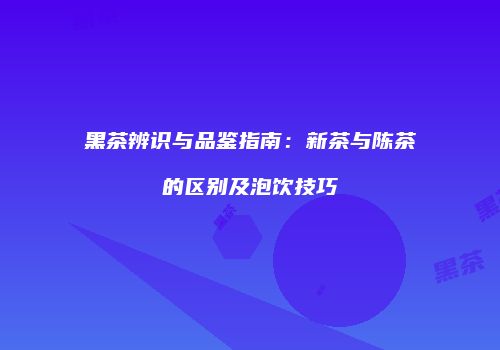 黑茶辨识与品鉴指南：新茶与陈茶的区别及泡饮技巧