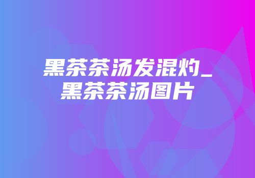 黑茶茶汤发混灼_黑茶茶汤图片