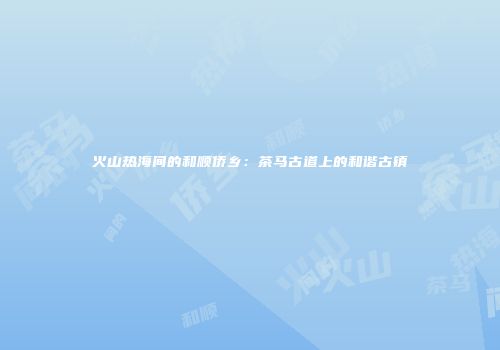 火山热海间的和顺侨乡：茶马古道上的和谐古镇