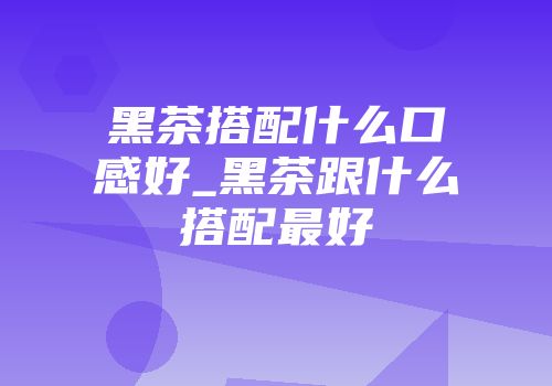 黑茶搭配什么口感好_黑茶跟什么搭配最好