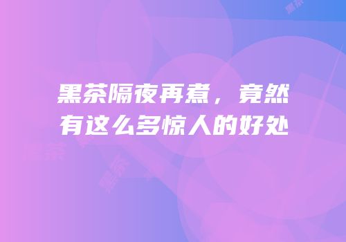 黑茶隔夜再煮，竟然有这么多惊人的好处