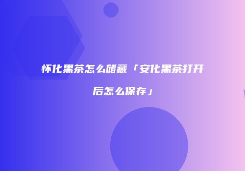 怀化黑茶怎么储藏「安化黑茶打开后怎么保存」