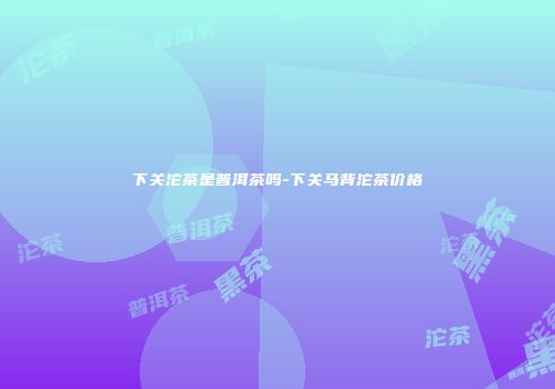 下关沱茶是普洱茶吗-下关马背沱茶价格