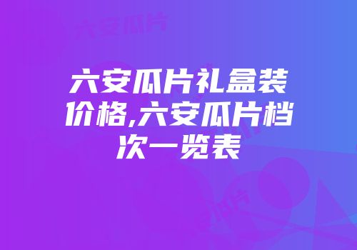 六安瓜片礼盒装价格,六安瓜片档次一览表