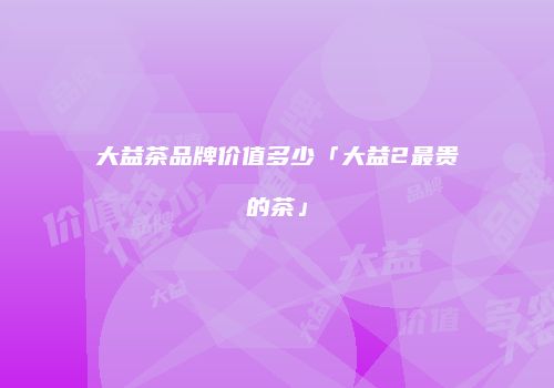 大益茶品牌价值多少「大益2最贵的茶」