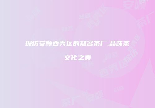 探访安顺西秀区的知名茶厂,品味茶文化之美