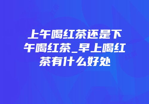 上午喝红茶还是下午喝红茶_早上喝红茶有什么好处