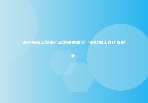 茶叶深加工对茶产业发展的意义「茶叶加工有什么好处」