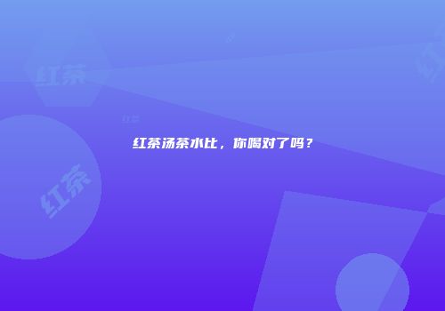 红茶汤茶水比，你喝对了吗？