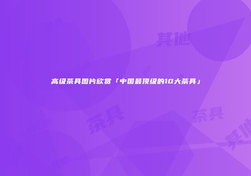 高级茶具图片欣赏「中国最顶级的10大茶具」