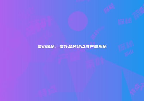 茶山探秘：茶叶品种特点与产量揭秘
