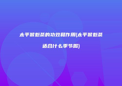 太平猴魁茶的功效和作用(太平猴魁茶适合什么季节喝)