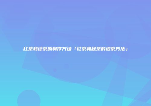 红茶和绿茶的制作方法「红茶和绿茶的泡茶方法」