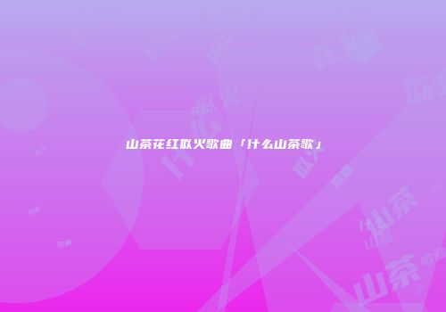 山茶花红似火歌曲「什么山茶歌」
