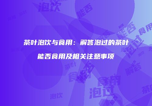 茶叶泡饮与食用：解答泡过的茶叶能否食用及相关注意事项
