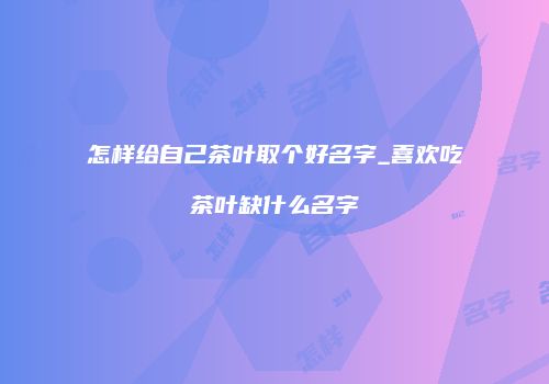 怎样给自己茶叶取个好名字_喜欢吃茶叶缺什么名字