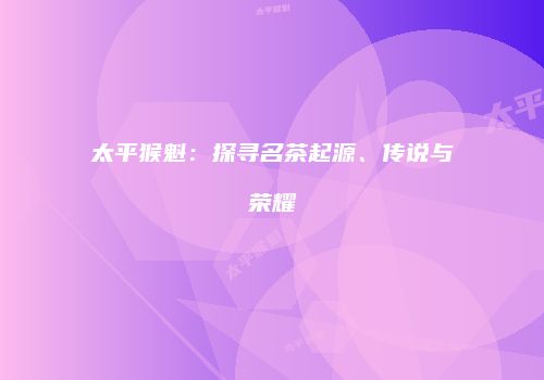 太平猴魁：探寻名茶起源、传说与荣耀