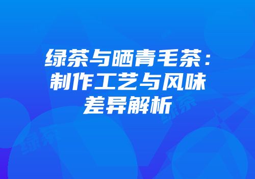 绿茶与晒青毛茶：制作工艺与风味差异解析