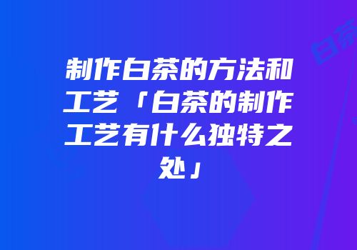 制作白茶的方法和工艺「白茶的制作工艺有什么独特之处」