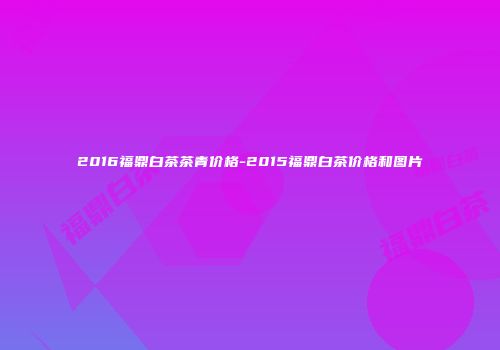 2016福鼎白茶茶青价格-2015福鼎白茶价格和图片