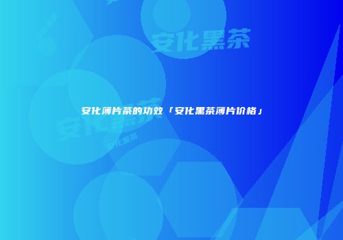 安化薄片茶的功效「安化黑茶薄片价格」