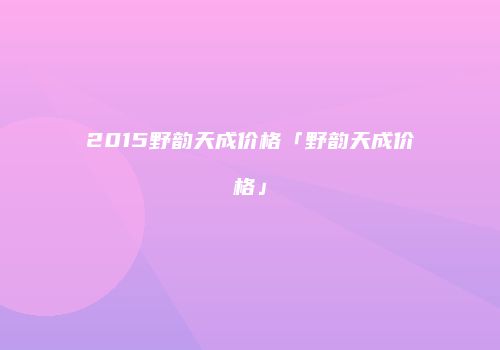 2015野韵天成价格「野韵天成价格」