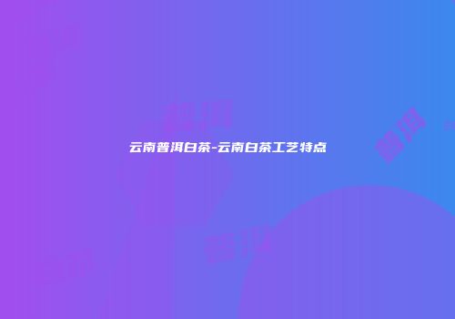 云南普洱白茶-云南白茶工艺特点