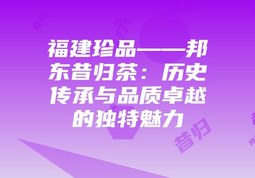 福建珍品——邦东昔归茶：历史传承与品质卓越的独特魅力
