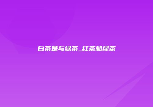 白茶是与绿茶_红茶和绿茶