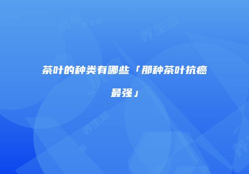 茶叶的种类有哪些「那种茶叶抗癌最强」