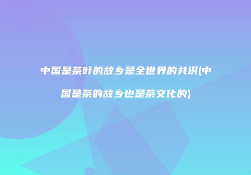 中国是茶叶的故乡是全世界的共识(中国是茶的故乡也是茶文化的)