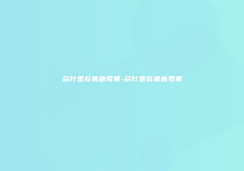 茶叶里有黄曲霉素-茶叶里有黄曲毒素