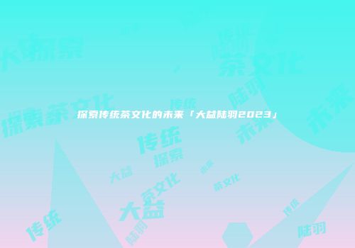 探索传统茶文化的未来「大益陆羽2023」