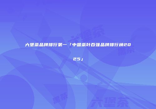 六堡茶品牌排行第一「中国茶叶百强品牌排行榜2025」