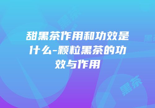 甜黑茶作用和功效是什么-颗粒黑茶的功效与作用