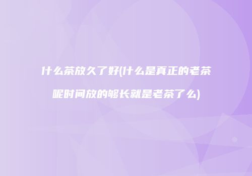 什么茶放久了好(什么是真正的老茶呢时间放的够长就是老茶了么)