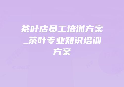茶叶店员工培训方案_茶叶专业知识培训方案