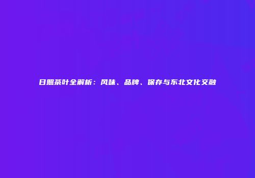 日照茶叶全解析：风味、品牌、保存与东北文化交融