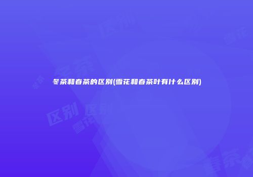 冬茶和春茶的区别(雪花和春茶叶有什么区别)
