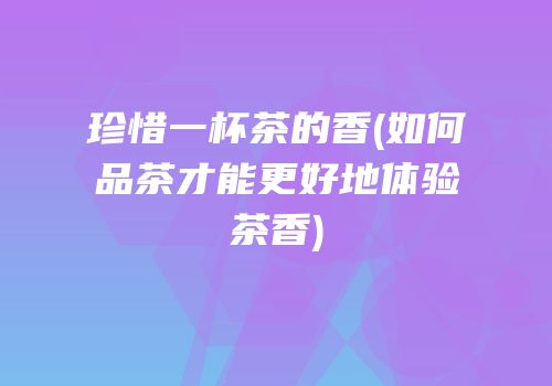 珍惜一杯茶的香(如何品茶才能更好地体验茶香)