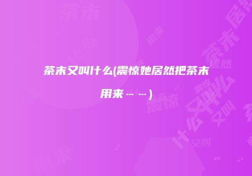 茶末又叫什么(震惊她居然把茶末用来……)