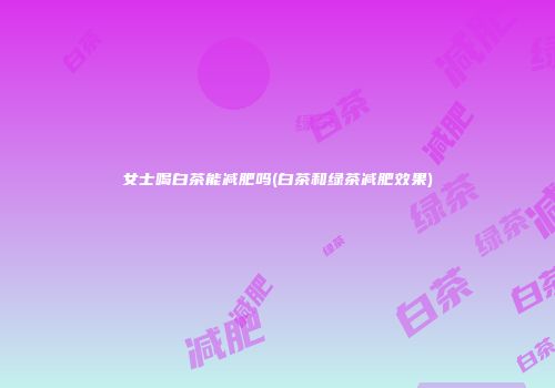 女士喝白茶能减肥吗(白茶和绿茶减肥效果)