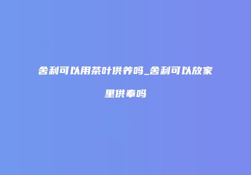 舍利可以用茶叶供养吗_舍利可以放家里供奉吗