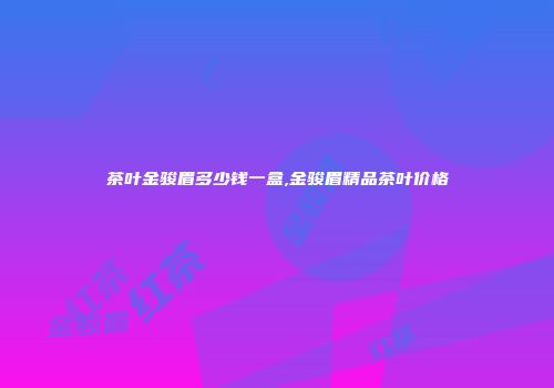 茶叶金骏眉多少钱一盒,金骏眉精品茶叶价格