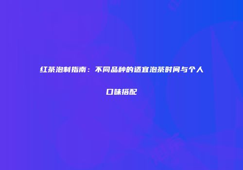 红茶泡制指南：不同品种的适宜泡茶时间与个人口味搭配